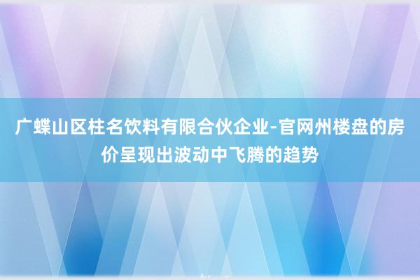 广蝶山区柱名饮料有限合伙企业-官网州楼盘的房价呈现出波动中飞腾的趋势